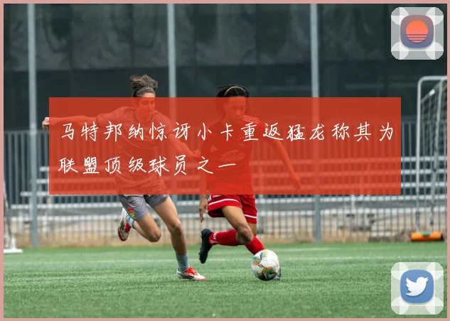 马特邦纳惊讶小卡重返猛龙称其为联盟顶级球员之一