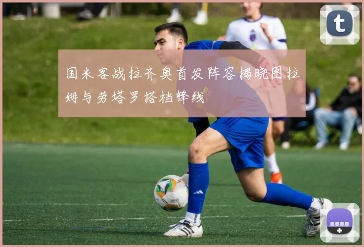 国米客战拉齐奥首发阵容揭晓图拉姆与劳塔罗搭档锋线