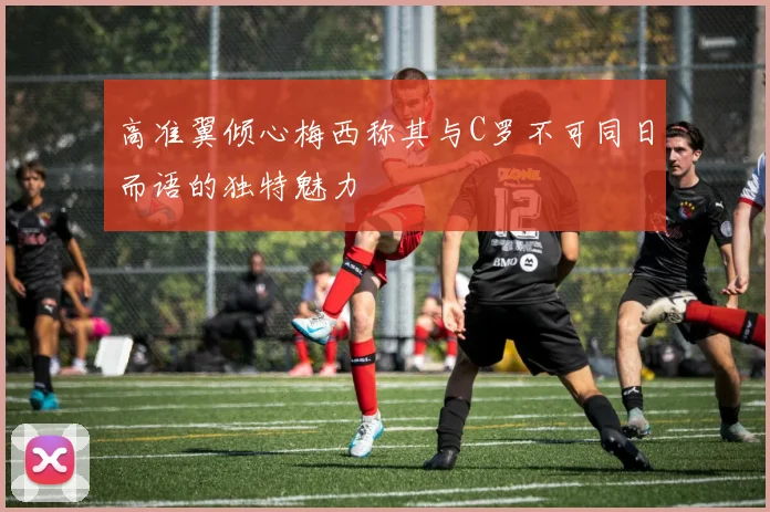 高准翼倾心梅西称其与C罗不可同日而语的独特魅力