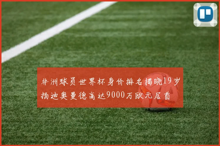 非洲球员世界杯身价排名揭晓19岁扬迪奥曼德高达9000万欧元居首
