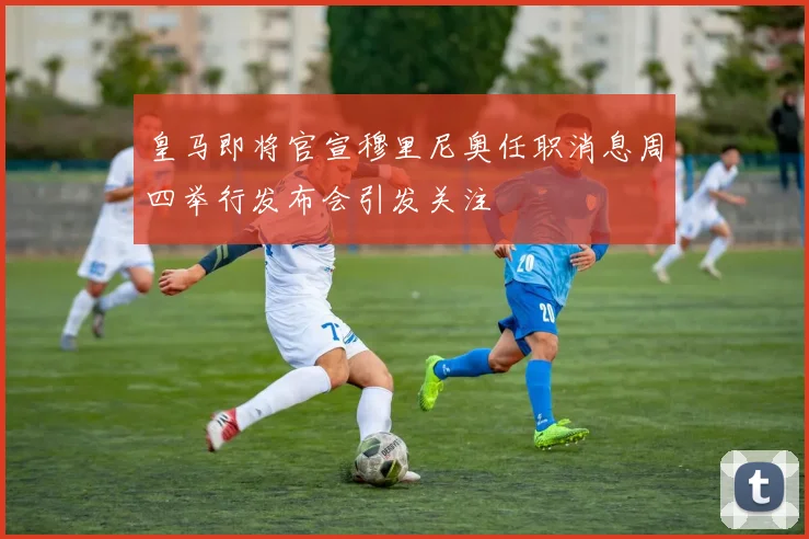皇马即将官宣穆里尼奥任职消息周四举行发布会引发关注