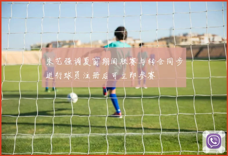朱艺强调夏窗期间联赛与转会同步进行球员注册后可立即参赛