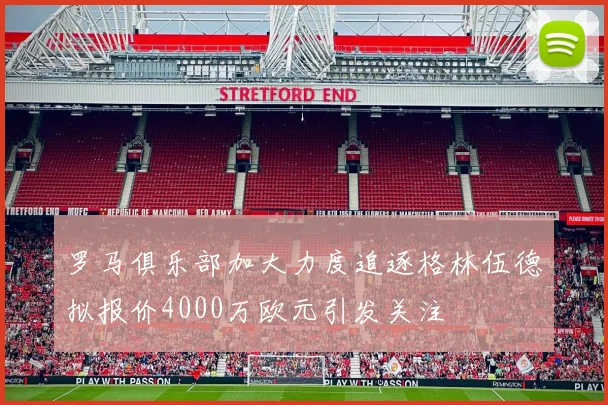 罗马俱乐部加大力度追逐格林伍德拟报价4000万欧元引发关注