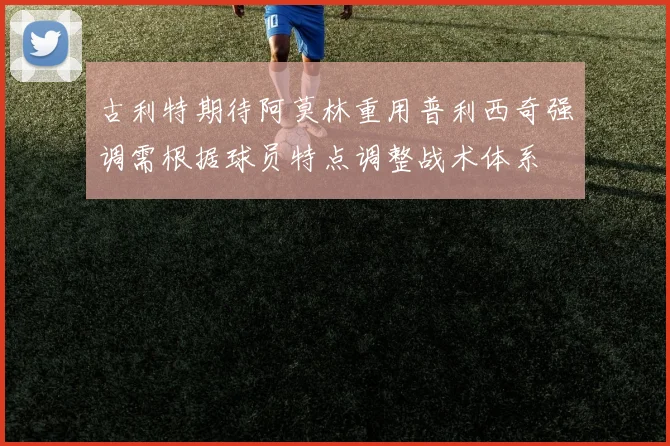 古利特期待阿莫林重用普利西奇强调需根据球员特点调整战术体系
