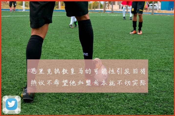 恩里克执教皇马的可能性引发旧将热议不希望他加盟或本就不切实际