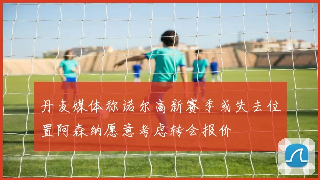 丹麦媒体称诺尔高新赛季或失去位置阿森纳愿意考虑转会报价