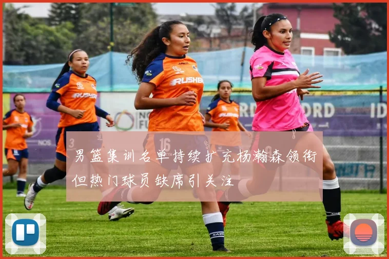 男篮集训名单持续扩充杨瀚森领衔但热门球员缺席引关注